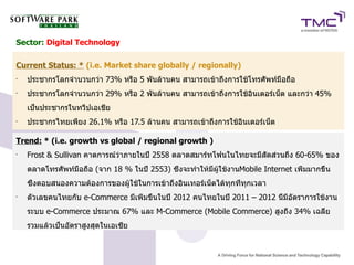 Sector: Digital Technology

Current Status: * (i.e. Market share globally / regionally)
•
    ประชากรโลกจำนวนกว่า 73% หรือ 5 พันล้านคน สามารถเข้าถึงการใช้โทรศัพท์มือถือ
•
    ประชากรโลกจำนวนกว่า 29% หรือ 2 พันล้านคน สามารถเข้าถึงการใช้อินเตอร์เน็ต และกว่า 45%
    เป็นประชากรในทวีปเอเชีย
•
    ประชากรไทยเพียง 26.1% หรือ 17.5 ล้านคน สามารถเข้าถึงการใช้อินเตอร์เน็ต

Trend: * (i.e. growth vs global / regional growth )
•
    Frost & Sullivan คาดการณ์ว่าภายในปี 2558 ตลาดสมาร์ทโฟนในไทยจะมีสัดส่วนถึง 60-65% ของ
    ตลาดโทรศัพท์มือถือ (จาก 18 % ในปี 2553) ซึ่งจะทำให้มีผู้ใช้งานMobile Internet เพิ่มมากขึ้น
    ซึ่งตอบสนองความต้องการของผู้ใช้ในการเข้าถึงอินเทอร์เน็ตได้ทุกที่ทุกเวลา
•
    ตัวเลขคนไทยกับ e-Commerce มีเพิ่มขึ้นในปี 2012 คนไทยในปี 2011 – 2012 นี้มีอัตราการใช้งาน
    ระบบ e-Commerce ประมาณ 67% และ M-Commerce (Mobile Commerce) สูงถึง 34% เฉลี่ย
    รวมแล้วเป็นอัตราสูงสุดในเอเซีย
 