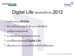 Digital Life ของคนทำงาน 2012
คนทำงานแบบ Mobile
มีความเป็นสากล (ลูกค้า ผู้ร่วมงาน พันธมิตร)
ทุกที่ทุกเวลาทุกอุปกรณ์
ความต่อเนื่องทางธุรกิจและการทำงาน
การเปลี่ยนแปลงของสู่ Digital Life
เส้นแบ่งระหว่างงานและชีวิตส่วนตัวเริ่มเปลี่ยนแปลง
 