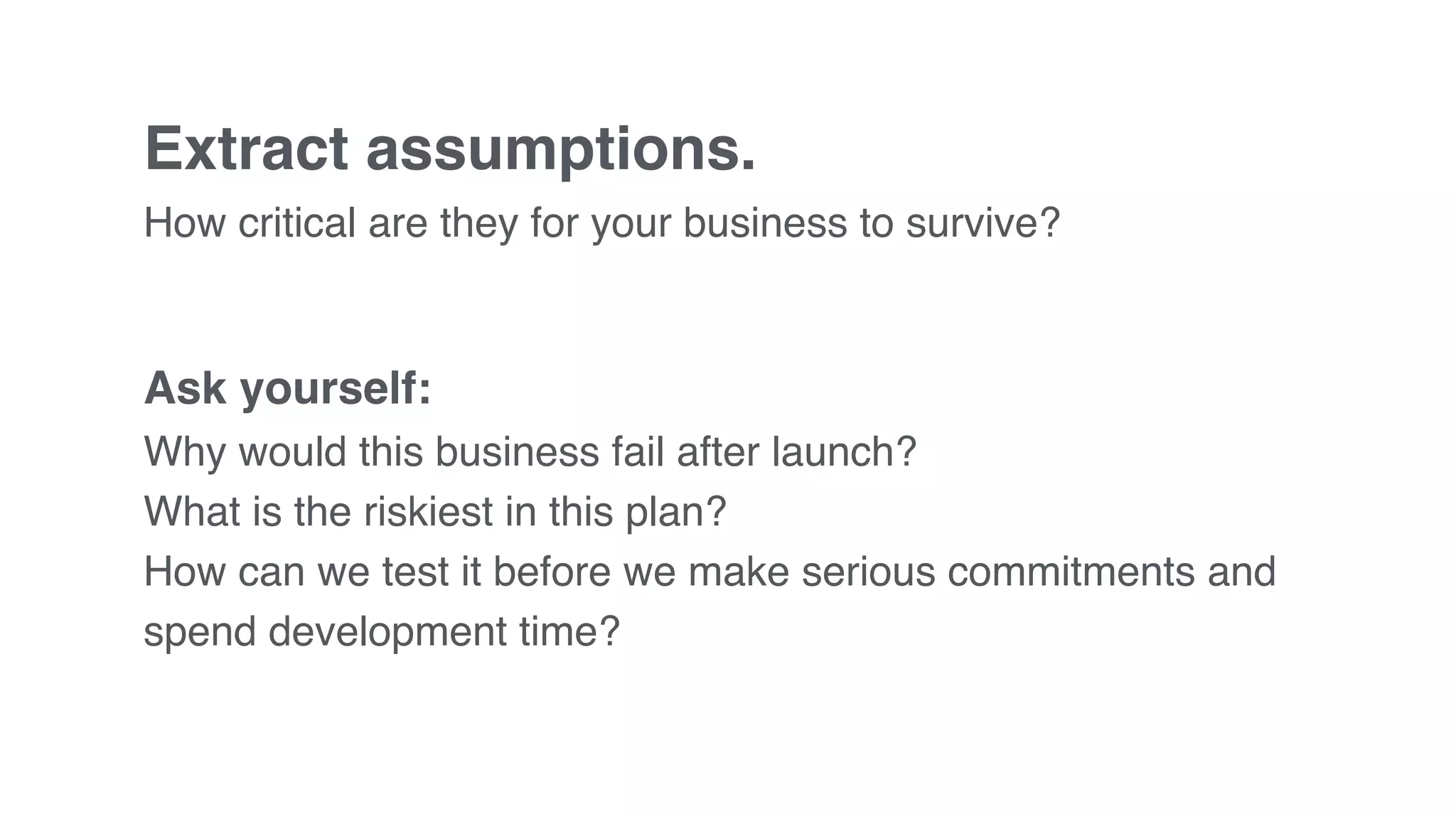 Extract assumptions.
How critical are they for your business to survive?
Ask yourself:
Why would this business fail after launch?
What is the riskiest in this plan?
How can we test it before we make serious commitments and
spend development time?
 