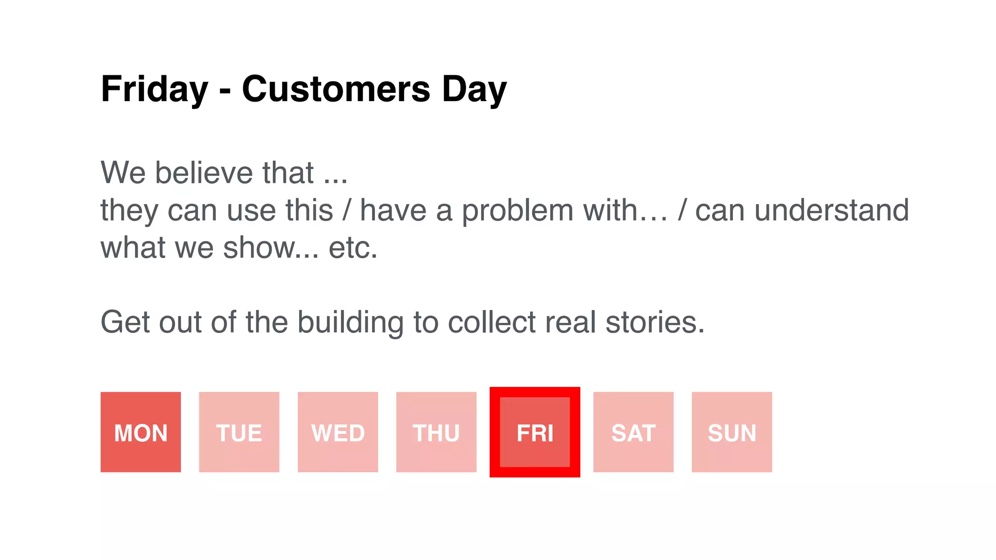 Friday - Customers Day
We believe that ...
they can use this / have a problem with… / can understand
what we show... etc.
Get out of the building to collect real stories.
MON TUE WED THU FRI SAT SUN
 