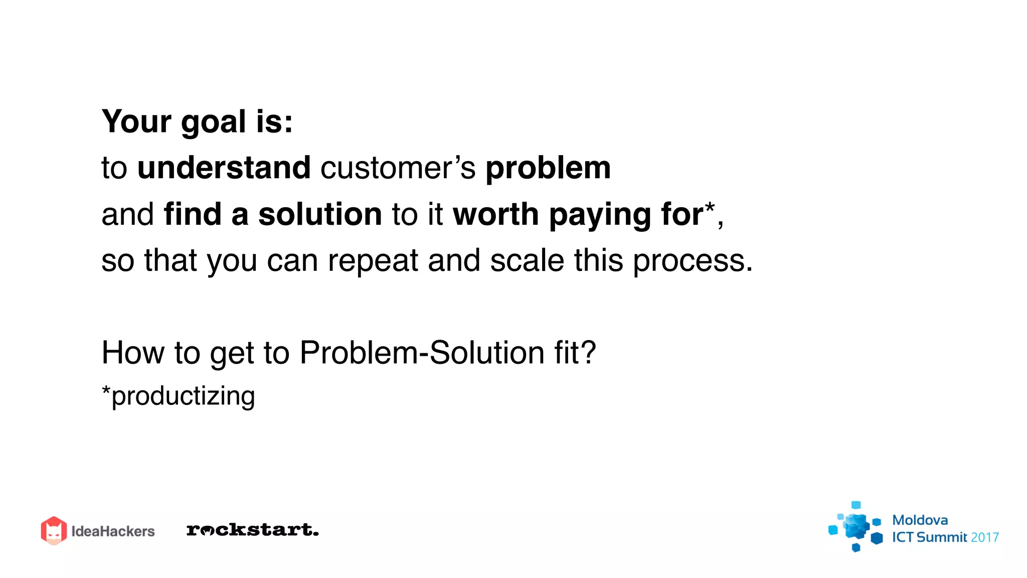 Your goal is:
to understand customer’s problem
and ﬁnd a solution to it worth paying for*,
so that you can repeat and scale this process.
How to get to Problem-Solution ﬁt?
*productizing
 