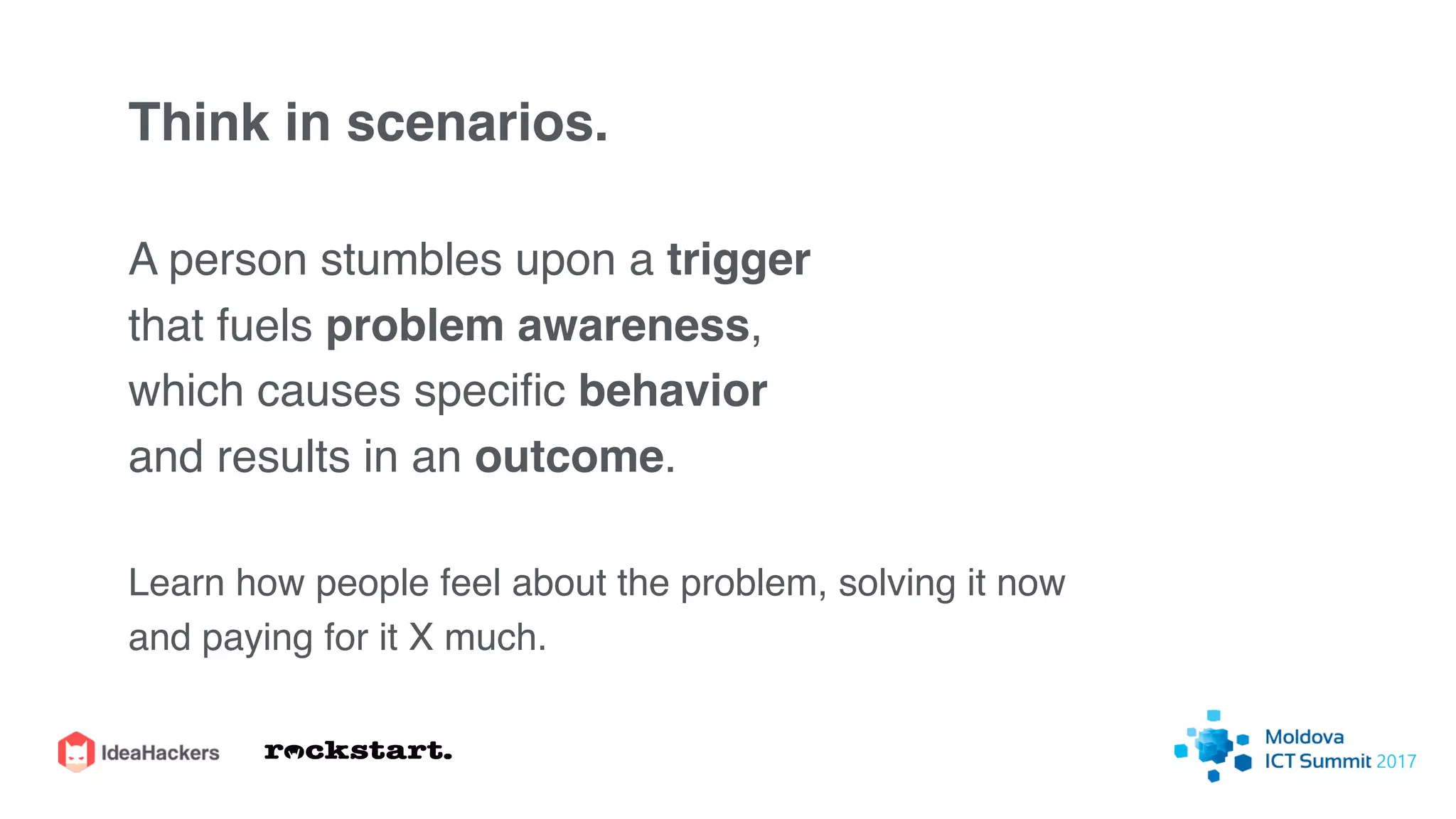 Think in scenarios.
A person stumbles upon a trigger
that fuels problem awareness,
which causes speciﬁc behavior
and results in an outcome.
Learn how people feel about the problem, solving it now
and paying for it X much.
 
