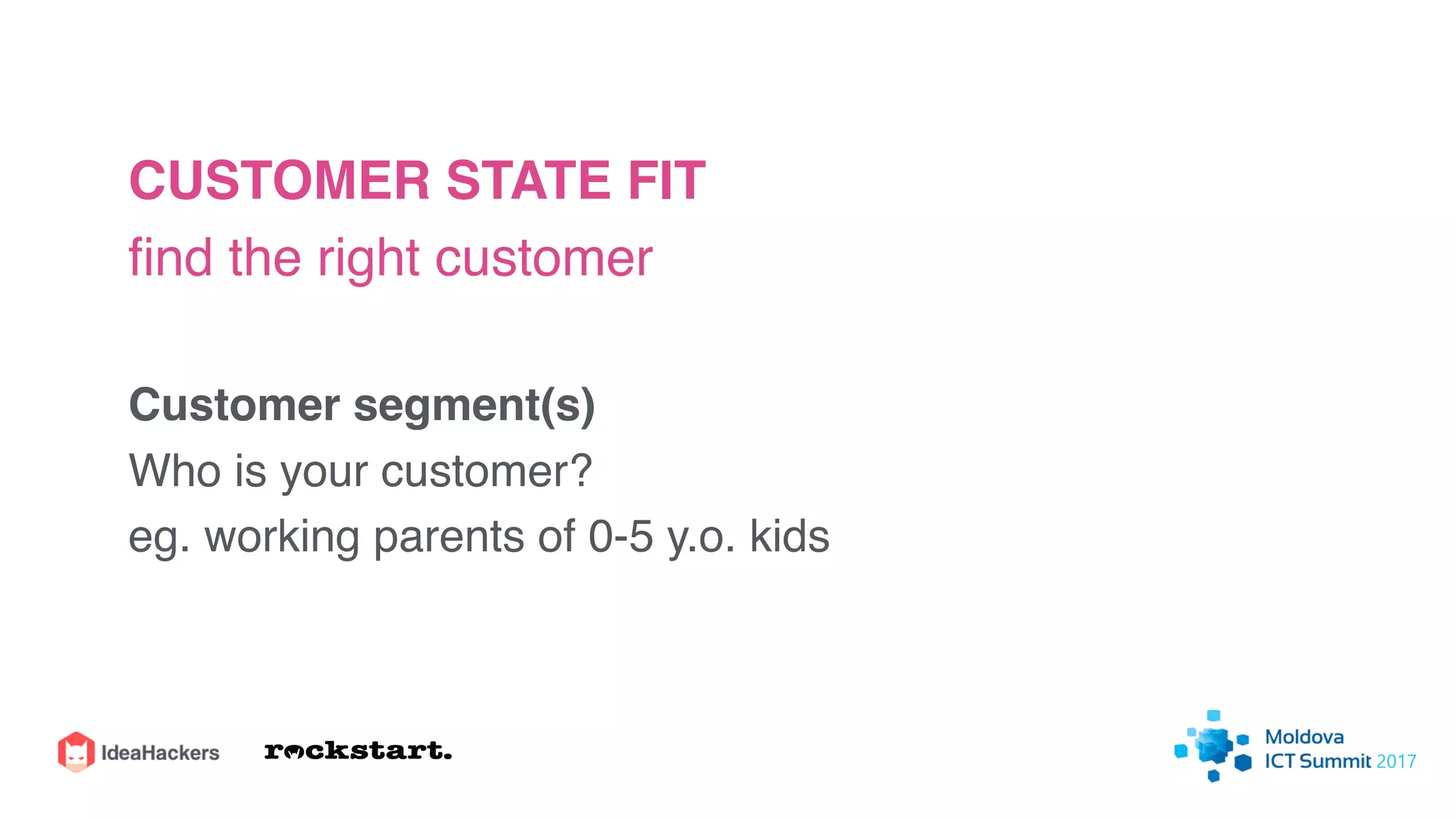 CUSTOMER STATE FIT
ﬁnd the right customer
Customer segment(s)
Who is your customer?
eg. working parents of 0-5 y.o. kids
 