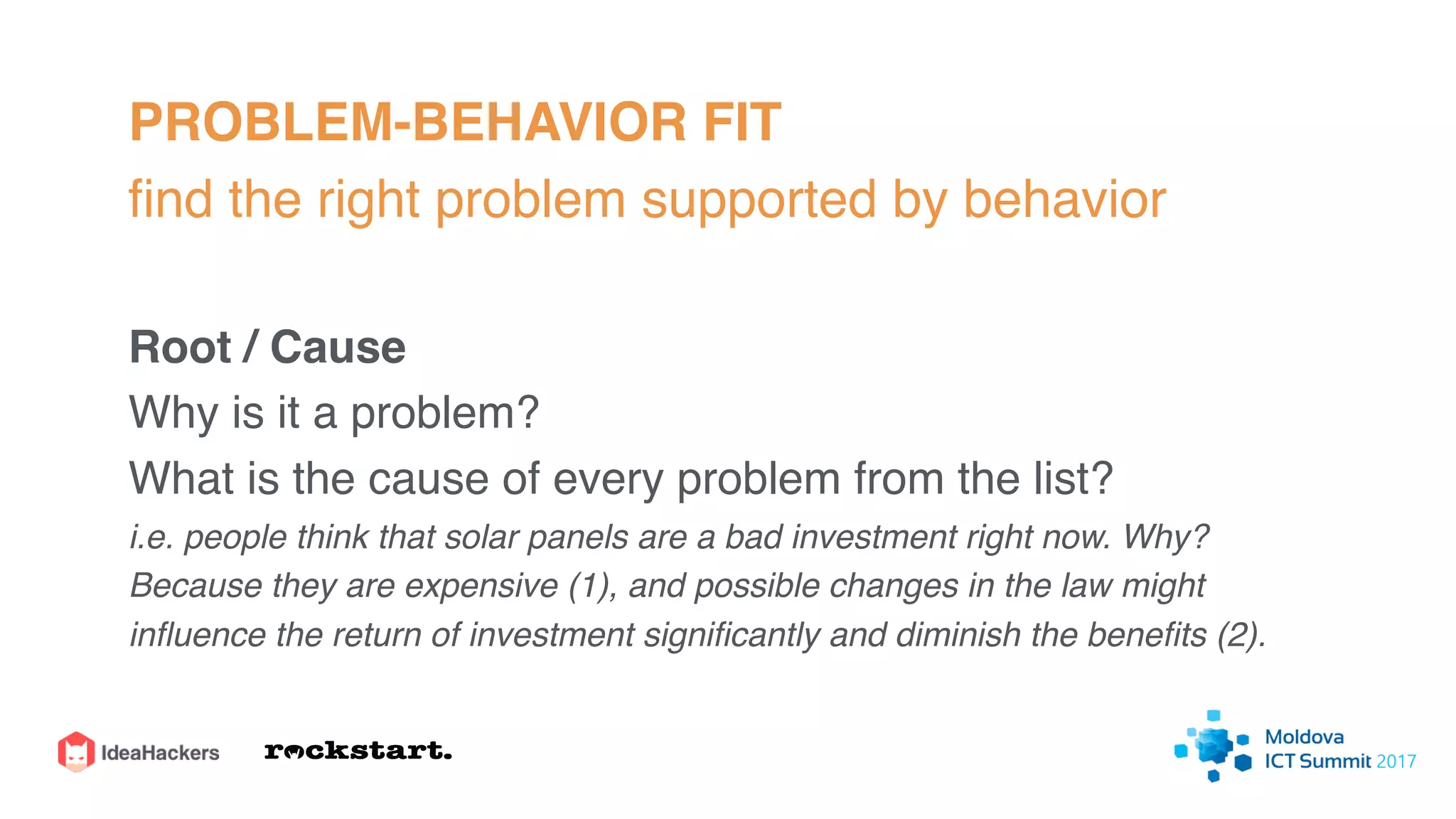 PROBLEM-BEHAVIOR FIT
ﬁnd the right problem supported by behavior
Root / Cause
Why is it a problem?
What is the cause of every problem from the list?
i.e. people think that solar panels are a bad investment right now. Why?
Because they are expensive (1), and possible changes in the law might
inﬂuence the return of investment signiﬁcantly and diminish the beneﬁts (2).
 
