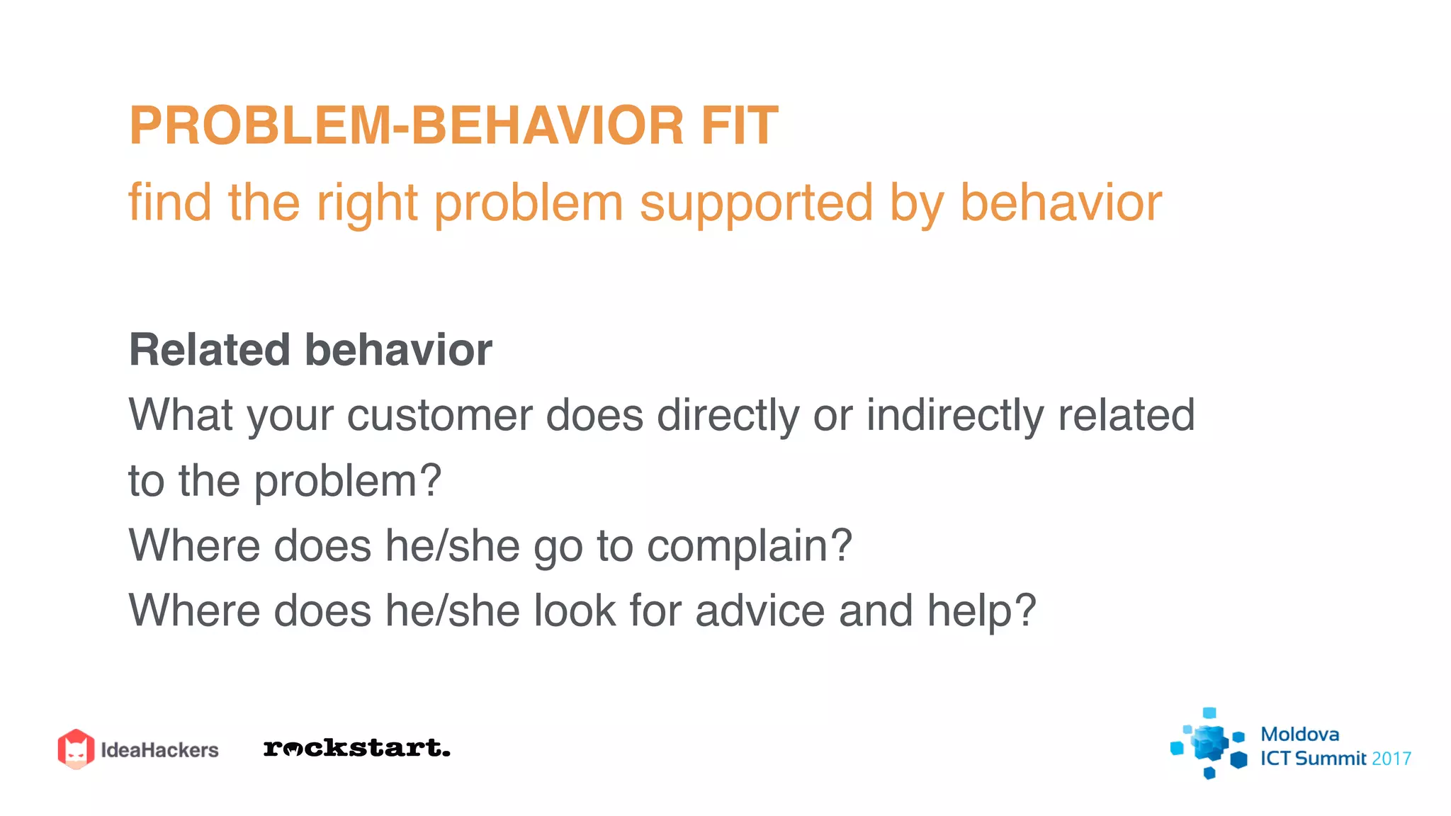 PROBLEM-BEHAVIOR FIT
ﬁnd the right problem supported by behavior
Related behavior
What your customer does directly or indirectly related
to the problem?
Where does he/she go to complain?
Where does he/she look for advice and help?
 