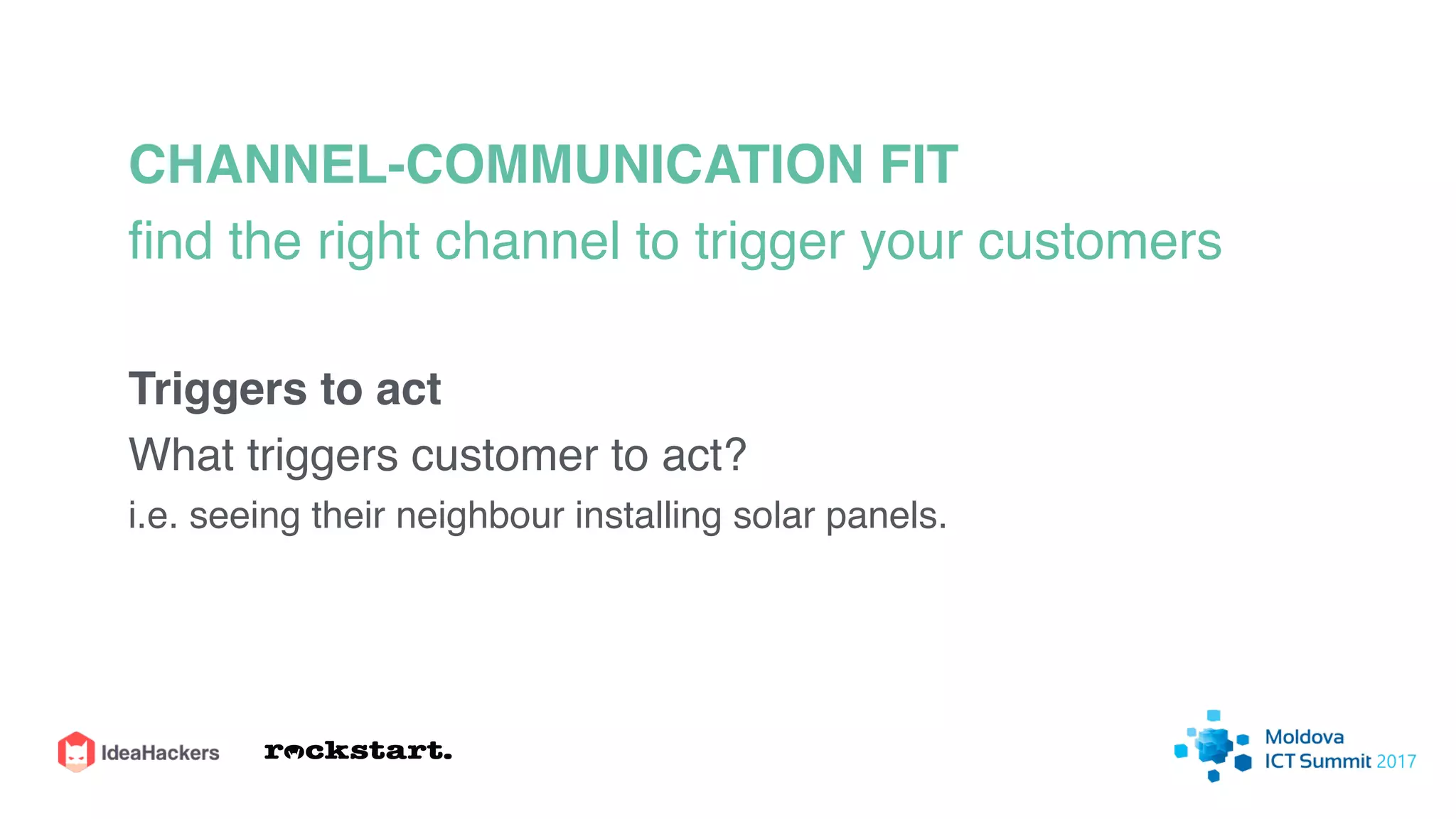 CHANNEL-COMMUNICATION FIT
ﬁnd the right channel to trigger your customers
Triggers to act
What triggers customer to act?
i.e. seeing their neighbour installing solar panels.
 