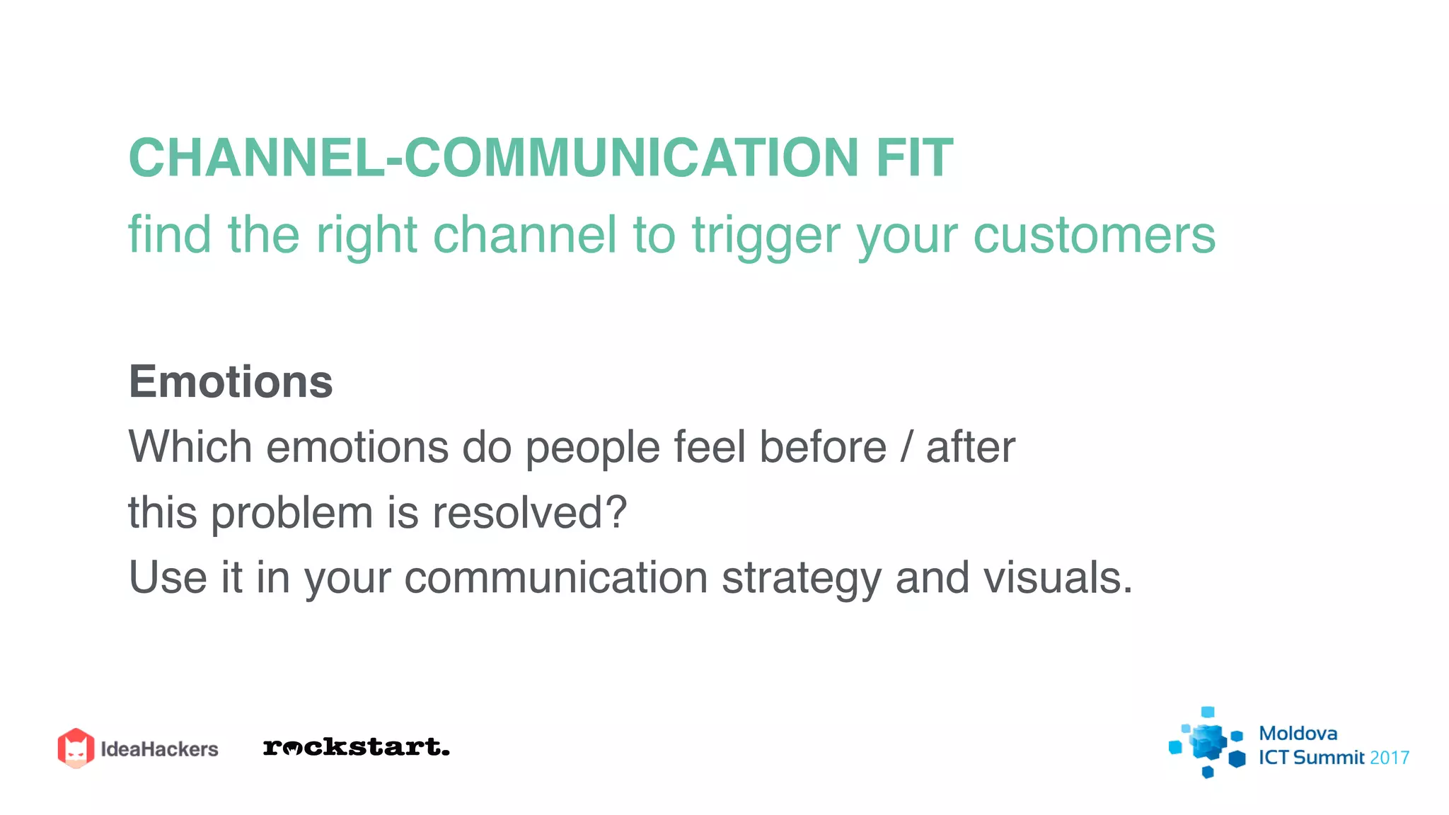 CHANNEL-COMMUNICATION FIT
ﬁnd the right channel to trigger your customers
Emotions
Which emotions do people feel before / after
this problem is resolved?
Use it in your communication strategy and visuals.
 