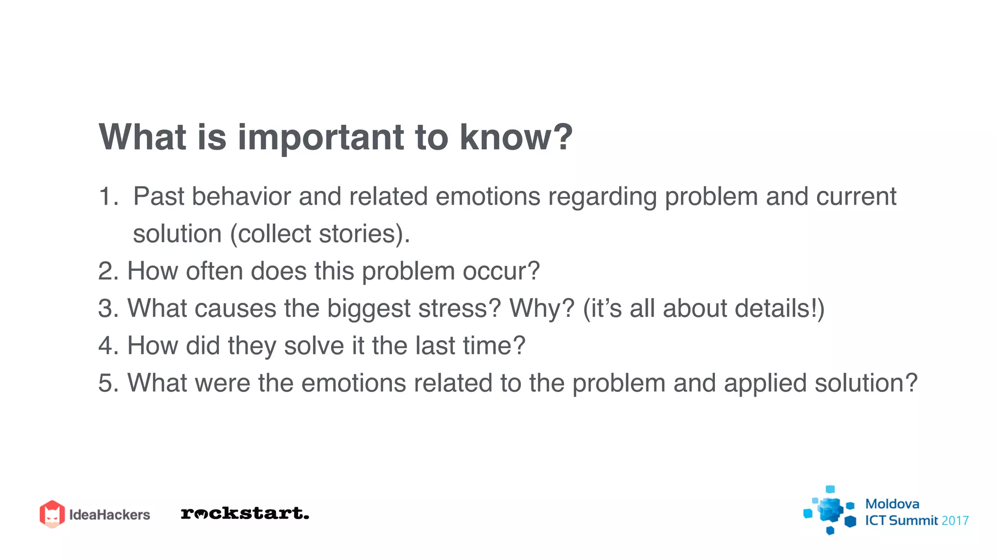 What is important to know?
1. Past behavior and related emotions regarding problem and current
solution (collect stories).
2. How often does this problem occur?
3. What causes the biggest stress? Why? (it’s all about details!)
4. How did they solve it the last time?
5. What were the emotions related to the problem and applied solution?
 