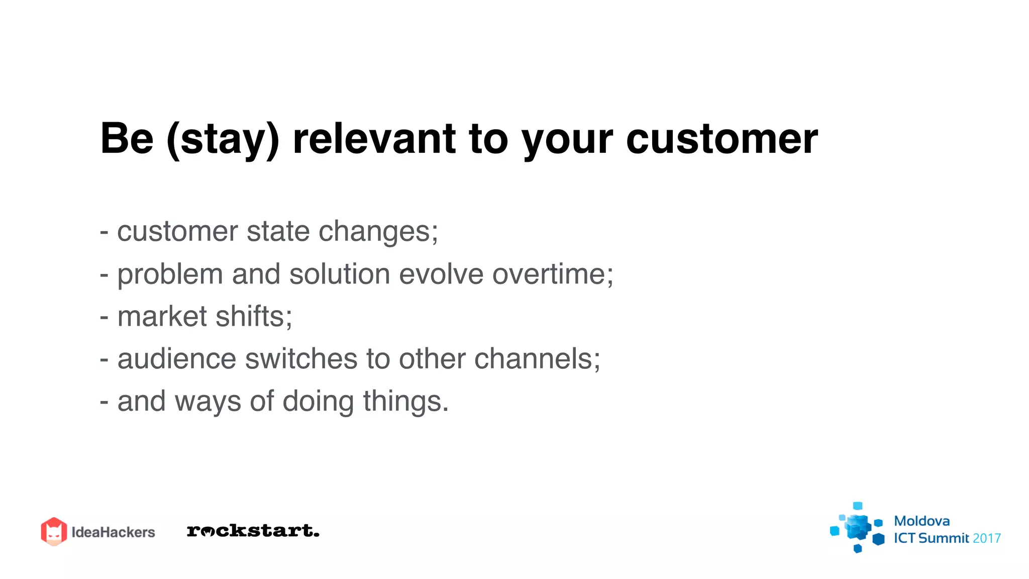 Be (stay) relevant to your customer
- customer state changes;
- problem and solution evolve overtime;
- market shifts;
- audience switches to other channels;
- and ways of doing things.
 