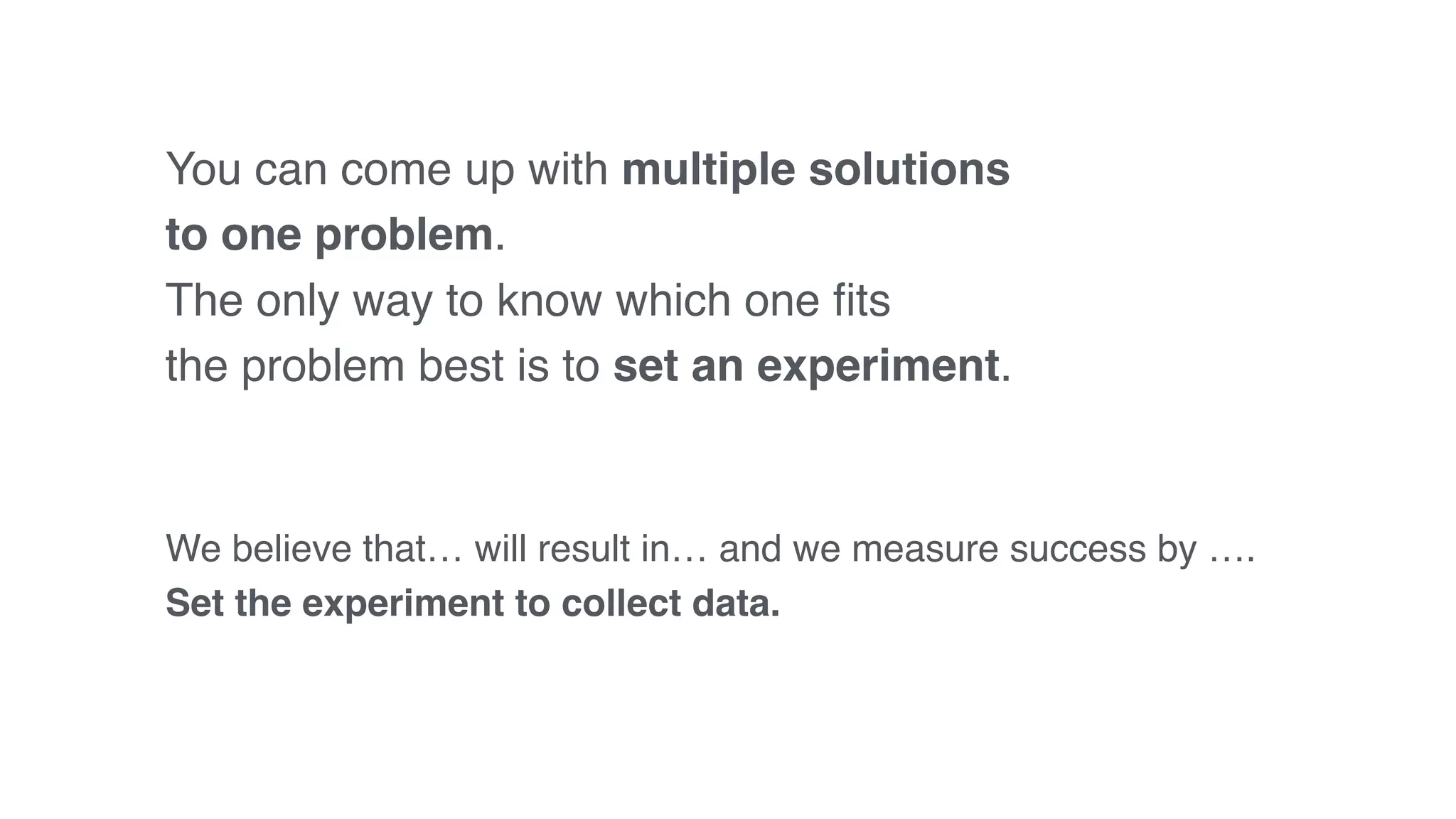 You can come up with multiple solutions
to one problem.
The only way to know which one ﬁts
the problem best is to set an experiment.
We believe that… will result in… and we measure success by ….
Set the experiment to collect data.
 