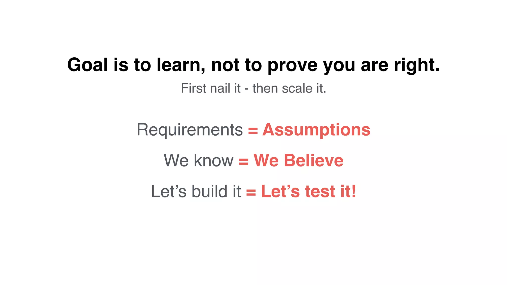 Requirements = Assumptions
We know = We Believe
Let’s build it = Let’s test it!
Goal is to learn, not to prove you are right.
First nail it - then scale it.
 
