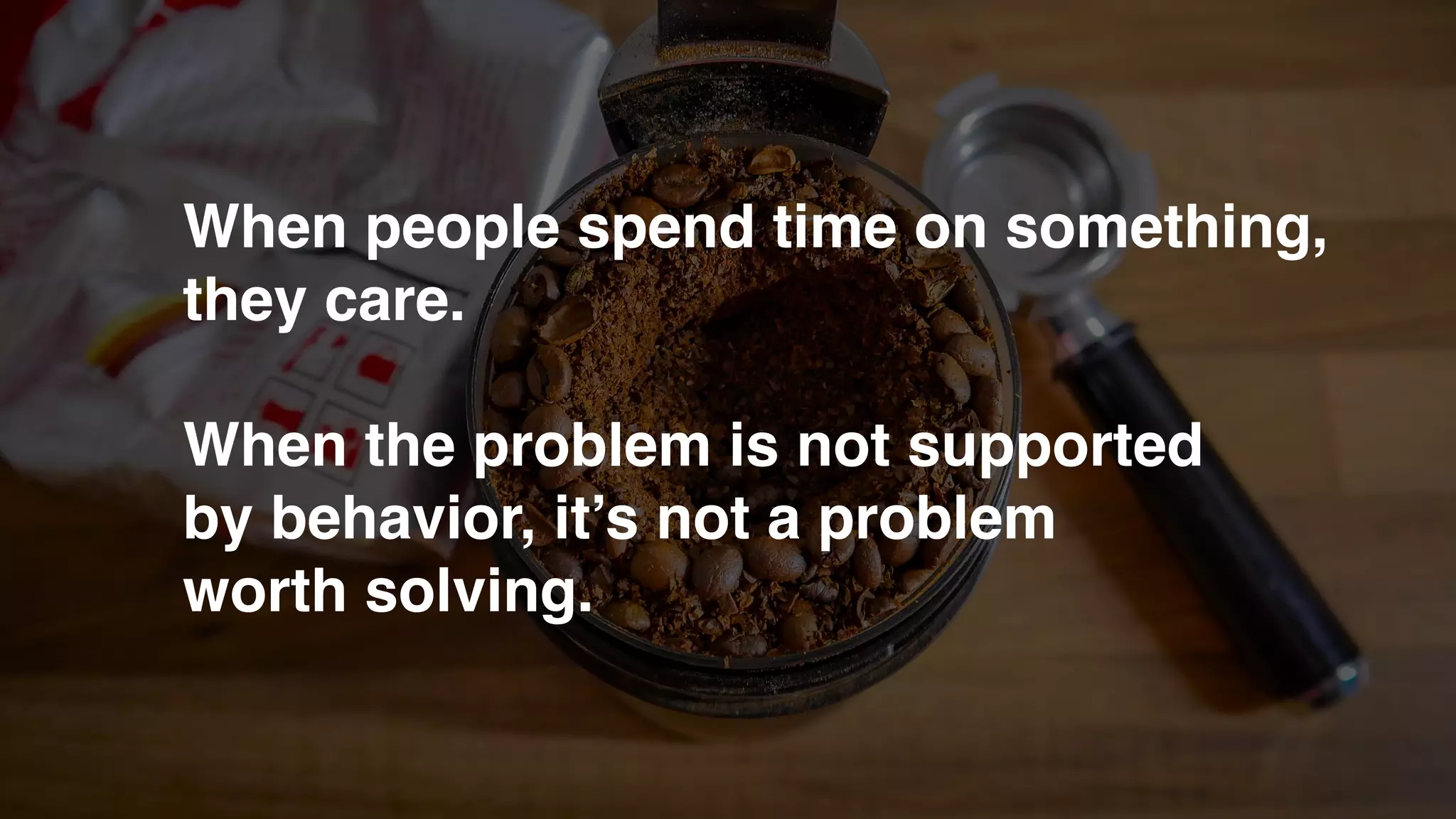 When people spend time on something,
they care.
When the problem is not supported
by behavior, it’s not a problem
worth solving.
 
