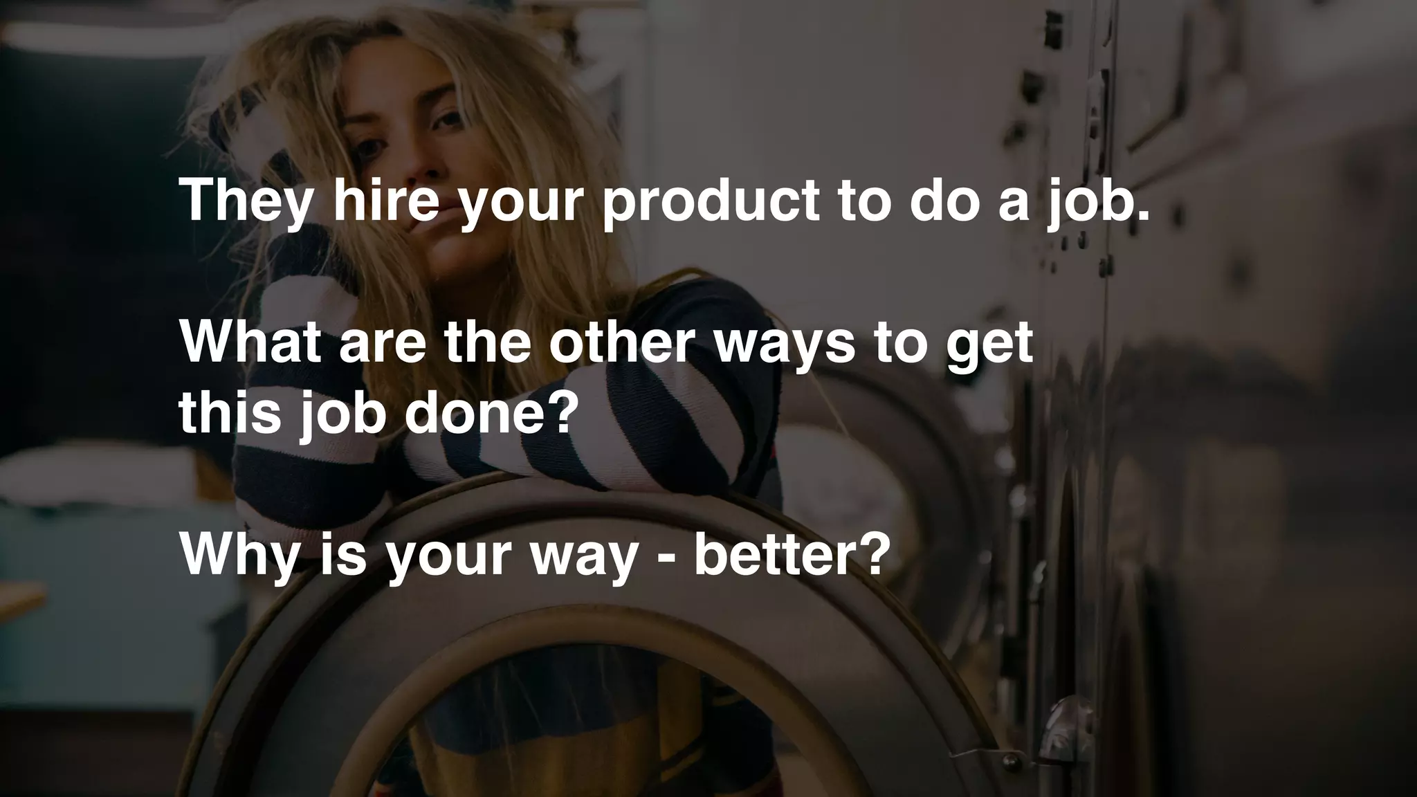 They hire your product to do a job.
What are the other ways to get
this job done?
Why is your way - better?
 