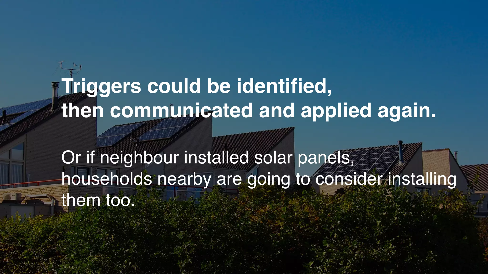 Triggers could be identiﬁed,
then communicated and applied again.
Or if neighbour installed solar panels,
households nearby are going to consider installing
them too.
 