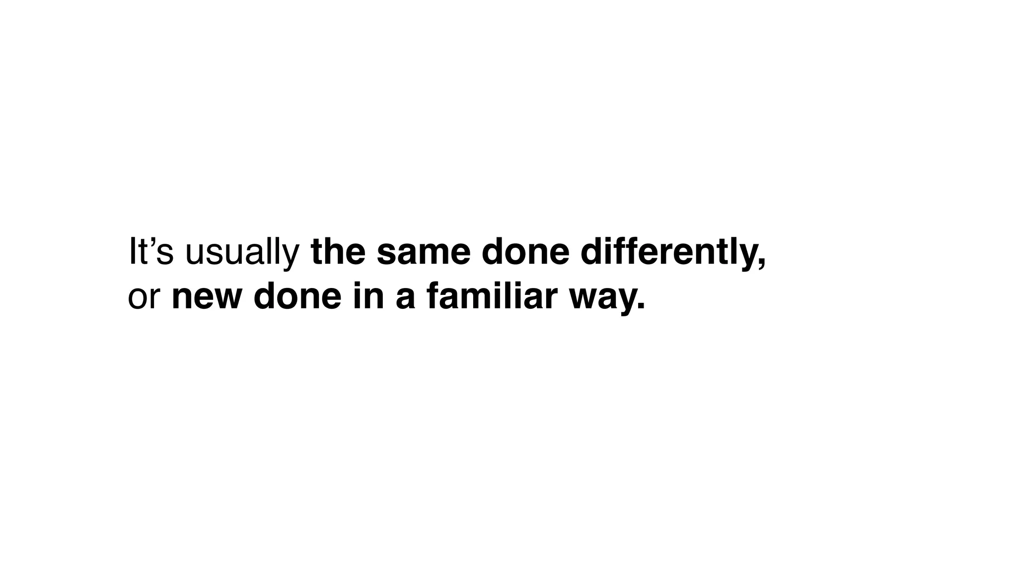 It’s usually the same done differently,
or new done in a familiar way.
 