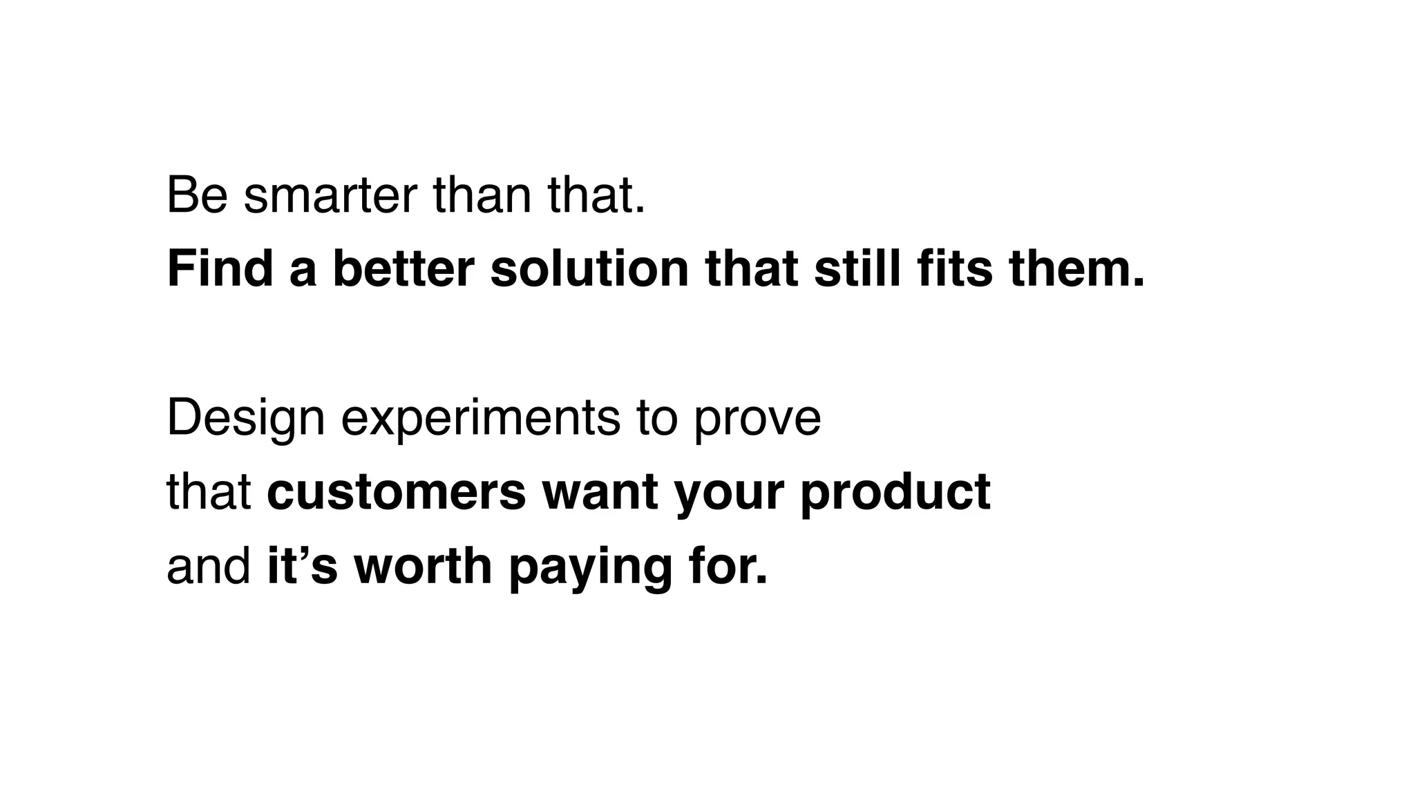 Be smarter than that.
Find a better solution that still ﬁts them.
Design experiments to prove
that customers want your product
and it’s worth paying for.
 