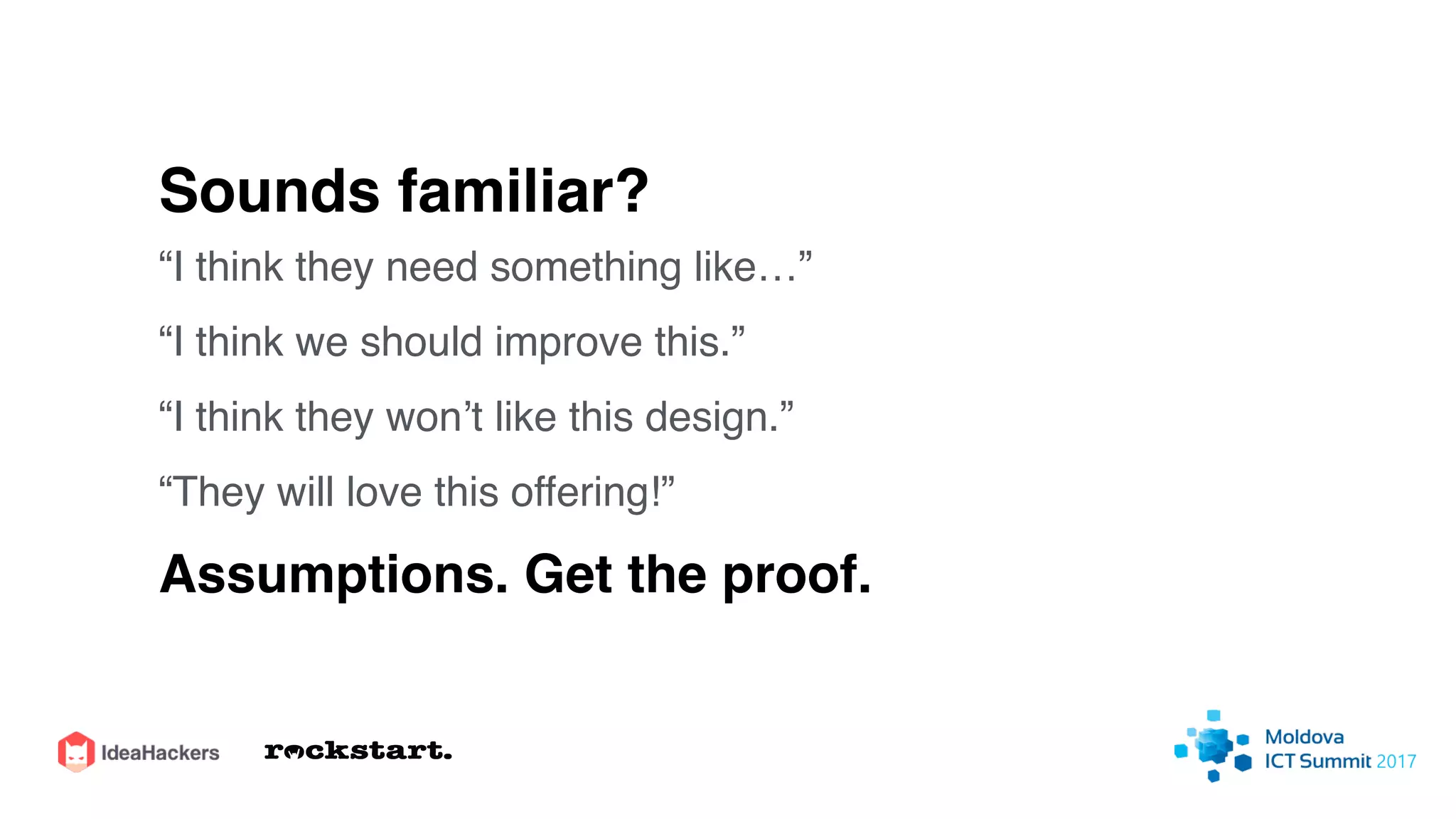 Sounds familiar?
“I think they need something like…”
“I think we should improve this.”
“I think they won’t like this design.”
“They will love this offering!”
Assumptions. Get the proof.
 