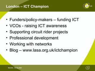 London – ICT Champion Funders/policy-makers – funding ICT VCOs - raising ICT awareness Supporting circuit rider projects Professional development Working with networks  Blog – www.lasa.org.uk/ictchampion 