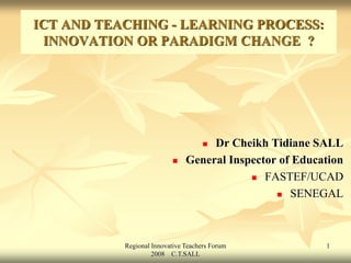 Regional Innovative Teachers Forum
2008 C.T.SALL
1
ICT AND TEACHING - LEARNING PROCESS:
INNOVATION OR PARADIGM CHANGE ?
 Dr Cheikh Tidiane SALL
 General Inspector of Education
 FASTEF/UCAD
 SENEGAL
 