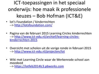 ICT-toepassingen in het speciaal
onderwijs: hoe maak ik professionele
keuzes – Bob Hofman (ICT&E)
• lot's Foundation / kinderrechten
--> http://lotsfoundation.com/
• Pagina van de februari 2015 Learning Circles kinderrechten
--> http://www.ict-edu.nl/archief/learning-circles-
kinderrechten-2015
• Overzicht met scholen uit de vorige ronde in februari 2015
--> http://www.ict-edu.nl/projecten/lot
• Wiki met Learning Circle waar de Werkenrode school aan
meedeed
--> https://lotfeb2014lc3.pbworks.com
 
