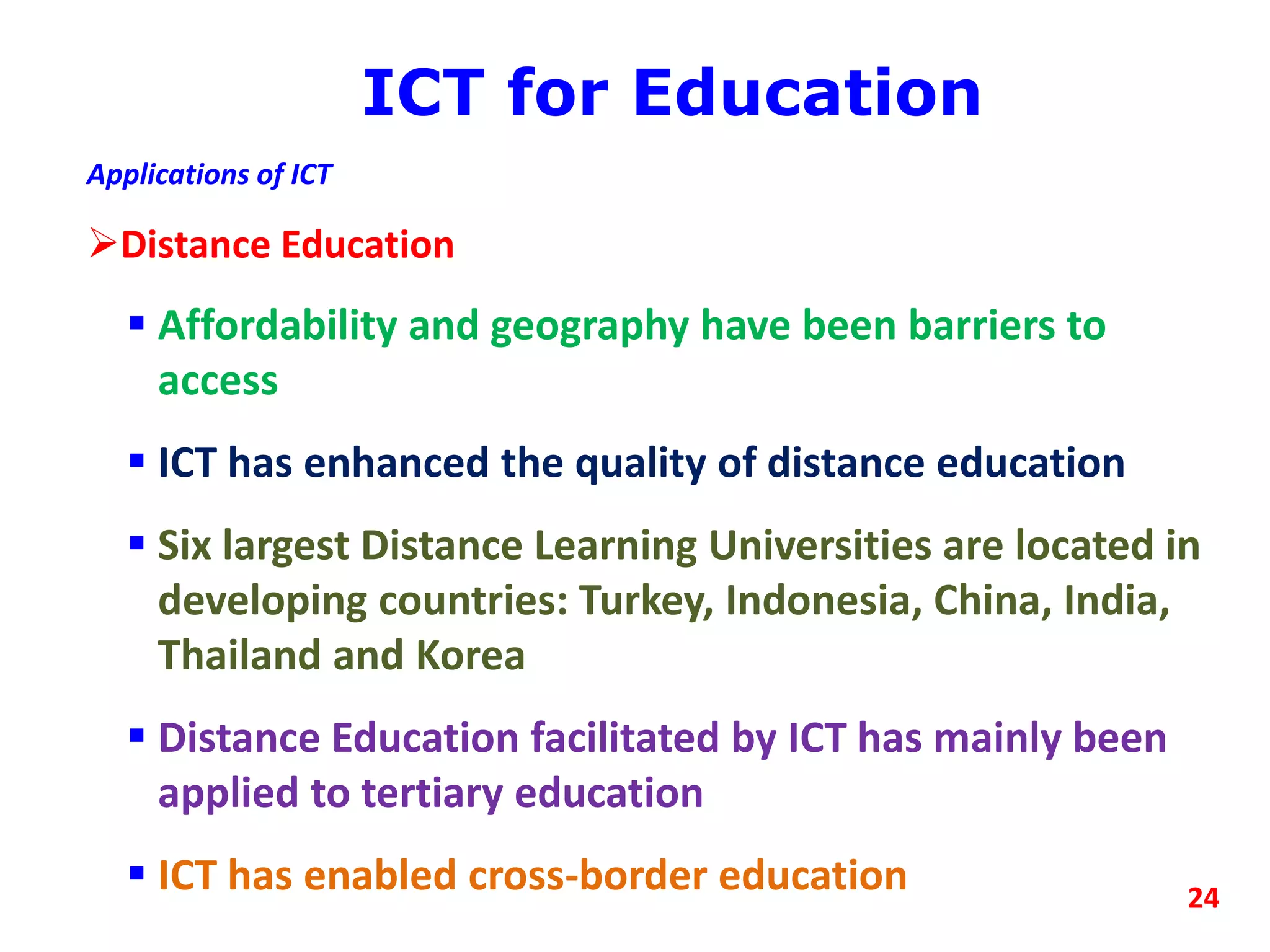 ICT for Education
Applications of ICT
Distance Education
 Affordability and geography have been barriers to
access
 ICT has enhanced the quality of distance education
 Six largest Distance Learning Universities are located in
developing countries: Turkey, Indonesia, China, India,
Thailand and Korea
 Distance Education facilitated by ICT has mainly been
applied to tertiary education
 ICT has enabled cross-border education 24
 