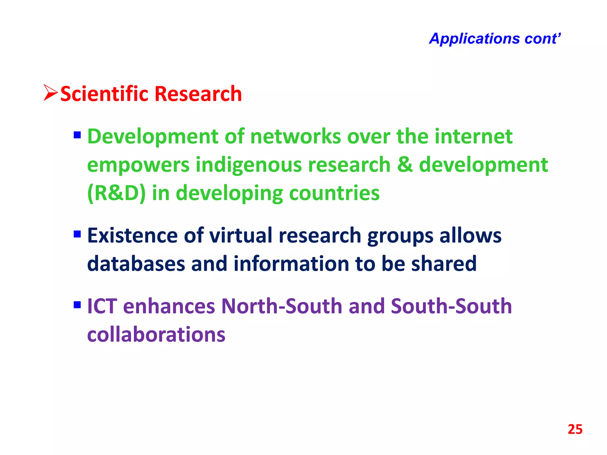 Applications cont’
Scientific Research
 Development of networks over the internet
empowers indigenous research & development
(R&D) in developing countries
 Existence of virtual research groups allows
databases and information to be shared
 ICT enhances North-South and South-South
collaborations
25
 