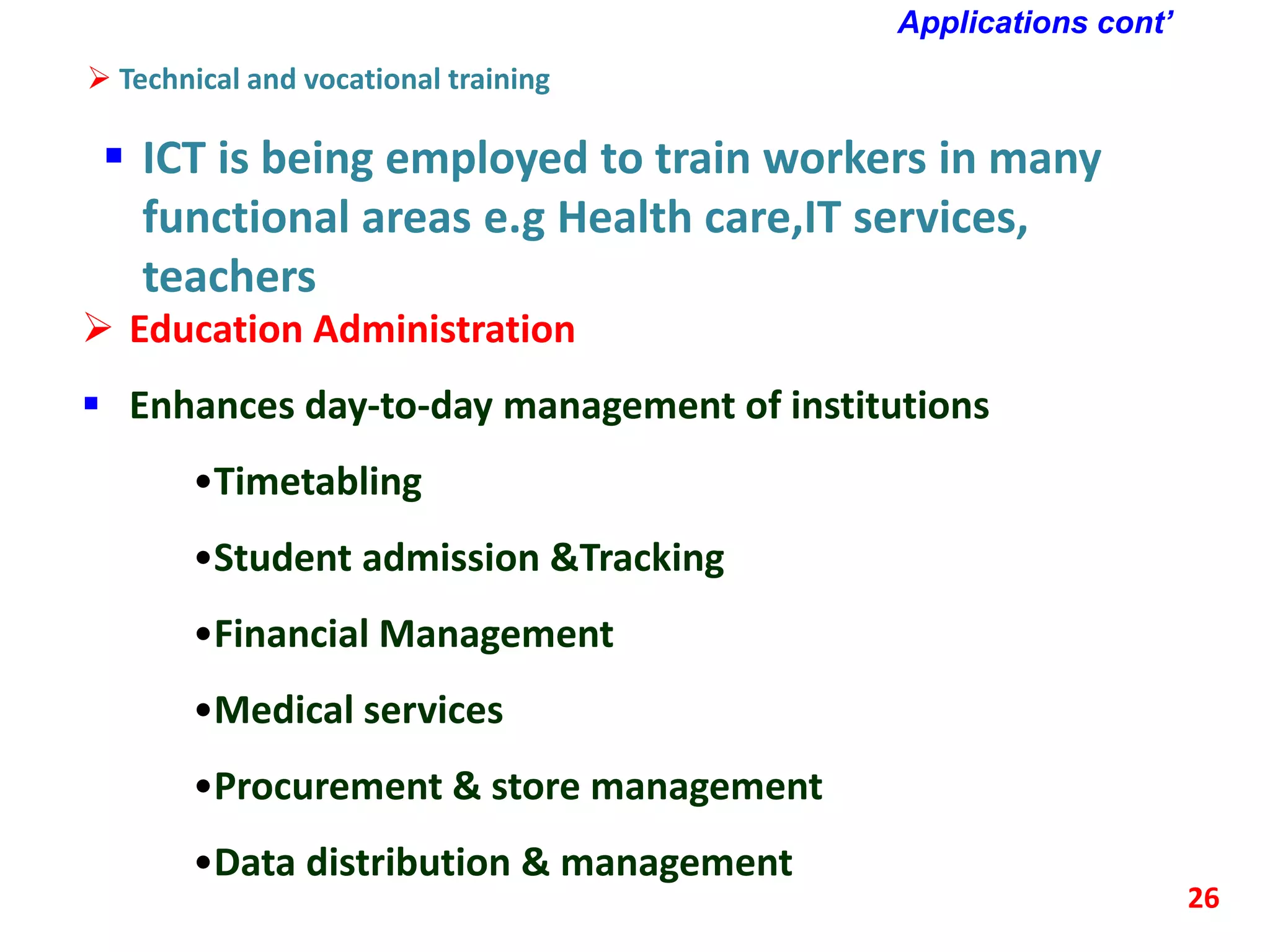 Applications cont’
 Technical and vocational training
 ICT is being employed to train workers in many
functional areas e.g Health care,IT services,
teachers
26
 Education Administration
 Enhances day-to-day management of institutions
•Timetabling
•Student admission &Tracking
•Financial Management
•Medical services
•Procurement & store management
•Data distribution & management
 