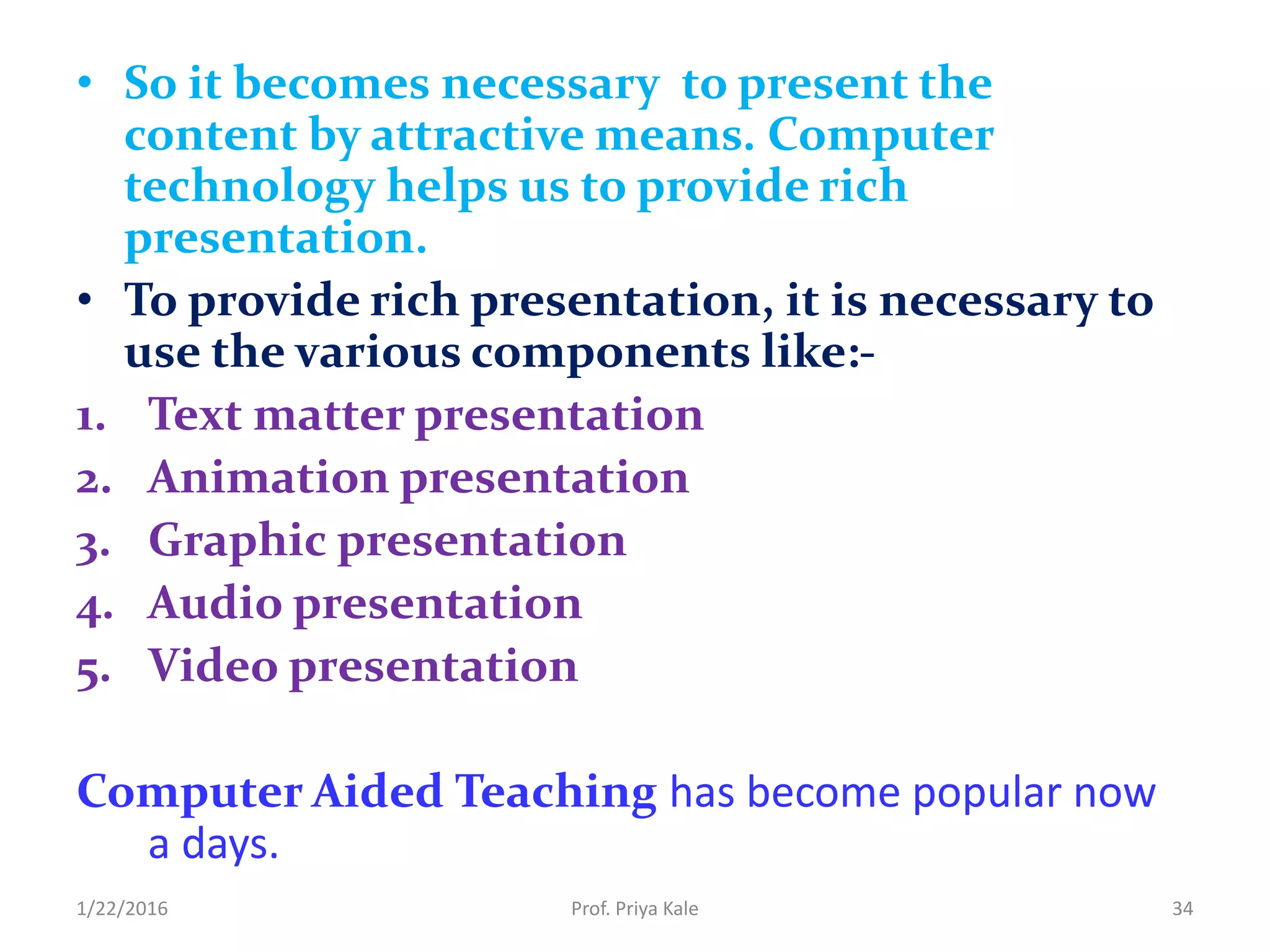 • So it becomes necessary to present the
content by attractive means. Computer
technology helps us to provide rich
presentation.
• To provide rich presentation, it is necessary to
use the various components like:-
1. Text matter presentation
2. Animation presentation
3. Graphic presentation
4. Audio presentation
5. Video presentation
Computer Aided Teaching has become popular now
a days.
1/22/2016 34Prof. Priya Kale
 