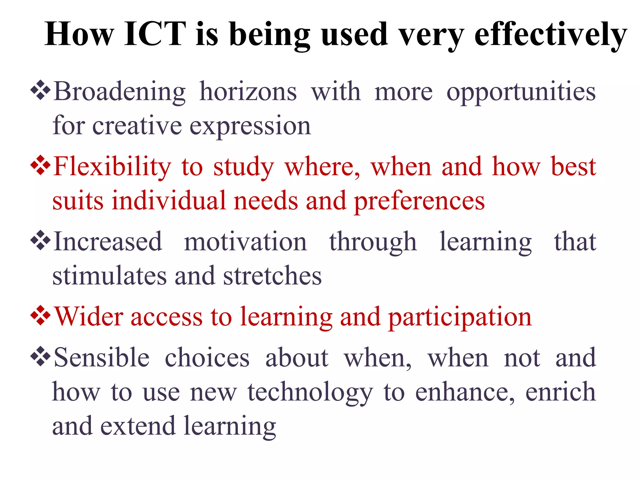 How ICT is being used very effectively
Broadening horizons with more opportunities
for creative expression
Flexibility to study where, when and how best
suits individual needs and preferences
Increased motivation through learning that
stimulates and stretches
Wider access to learning and participation
Sensible choices about when, when not and
how to use new technology to enhance, enrich
and extend learning
 