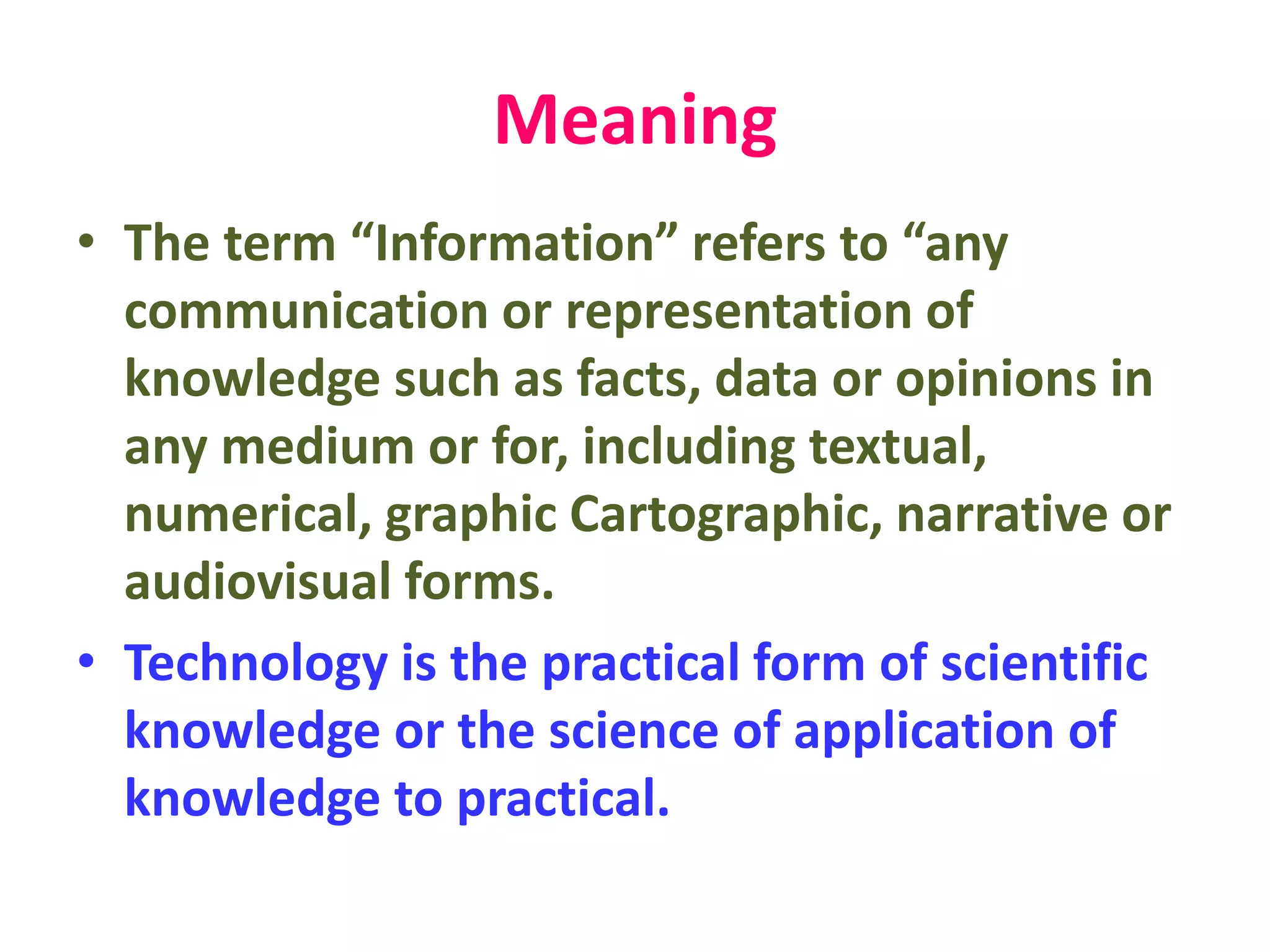 Meaning
• The term “Information” refers to “any
communication or representation of
knowledge such as facts, data or opinions in
any medium or for, including textual,
numerical, graphic Cartographic, narrative or
audiovisual forms.
• Technology is the practical form of scientific
knowledge or the science of application of
knowledge to practical.
 