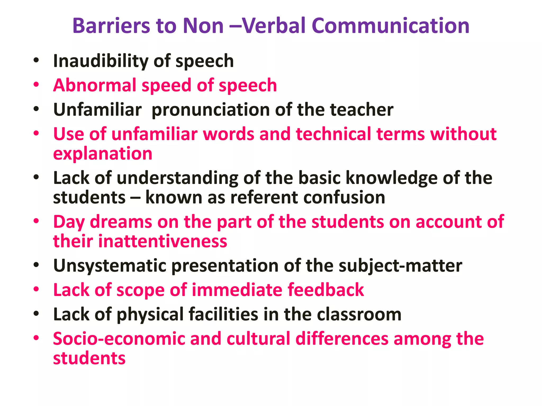 Barriers to Non –Verbal Communication
• Inaudibility of speech
• Abnormal speed of speech
• Unfamiliar pronunciation of the teacher
• Use of unfamiliar words and technical terms without
explanation
• Lack of understanding of the basic knowledge of the
students – known as referent confusion
• Day dreams on the part of the students on account of
their inattentiveness
• Unsystematic presentation of the subject-matter
• Lack of scope of immediate feedback
• Lack of physical facilities in the classroom
• Socio-economic and cultural differences among the
students
 