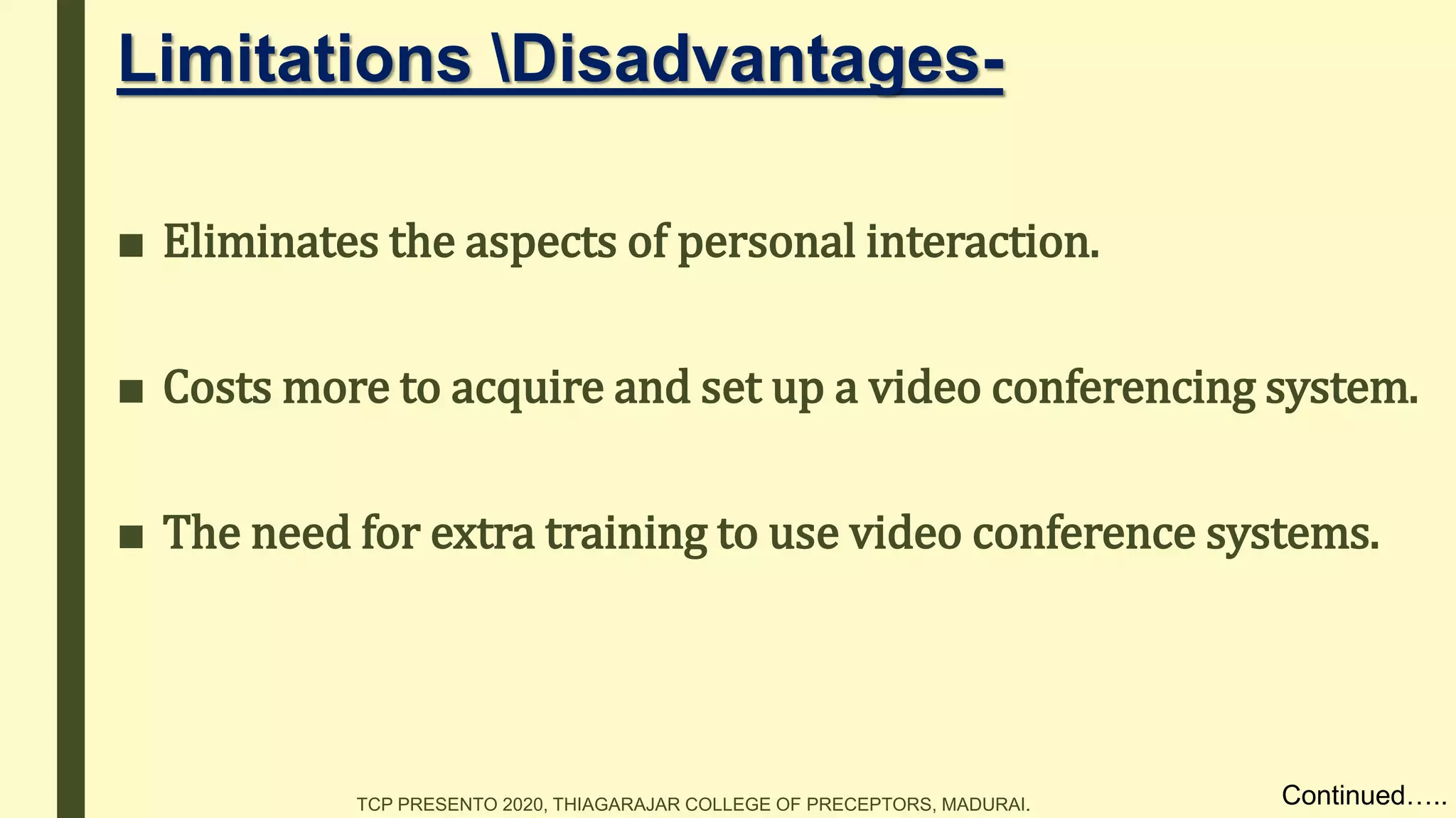 Limitations Disadvantages-
■ Eliminates the aspects of personal interaction.
■ Costs more to acquire and set up a video conferencing system.
■ The need for extra training to use video conference systems.
Continued…..TCP PRESENTO 2020, THIAGARAJAR COLLEGE OF PRECEPTORS, MADURAI.
 