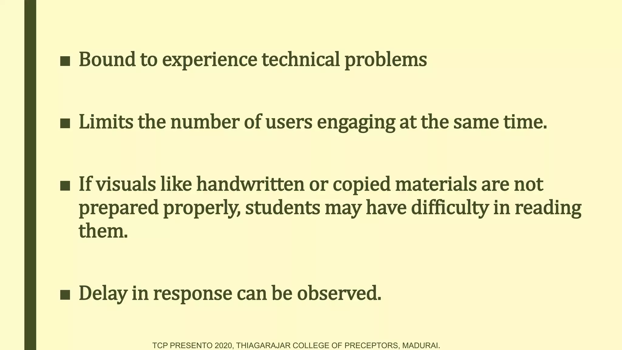 ■ Bound to experience technical problems
■ Limits the number of users engaging at the same time.
■ If visuals like handwritten or copied materials are not
prepared properly, students may have difficulty in reading
them.
■ Delay in response can be observed.
TCP PRESENTO 2020, THIAGARAJAR COLLEGE OF PRECEPTORS, MADURAI.
 