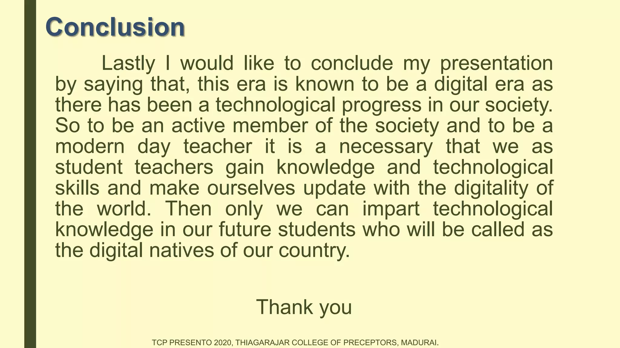 Conclusion
Lastly I would like to conclude my presentation
by saying that, this era is known to be a digital era as
there has been a technological progress in our society.
So to be an active member of the society and to be a
modern day teacher it is a necessary that we as
student teachers gain knowledge and technological
skills and make ourselves update with the digitality of
the world. Then only we can impart technological
knowledge in our future students who will be called as
the digital natives of our country.
Thank you
TCP PRESENTO 2020, THIAGARAJAR COLLEGE OF PRECEPTORS, MADURAI.
 