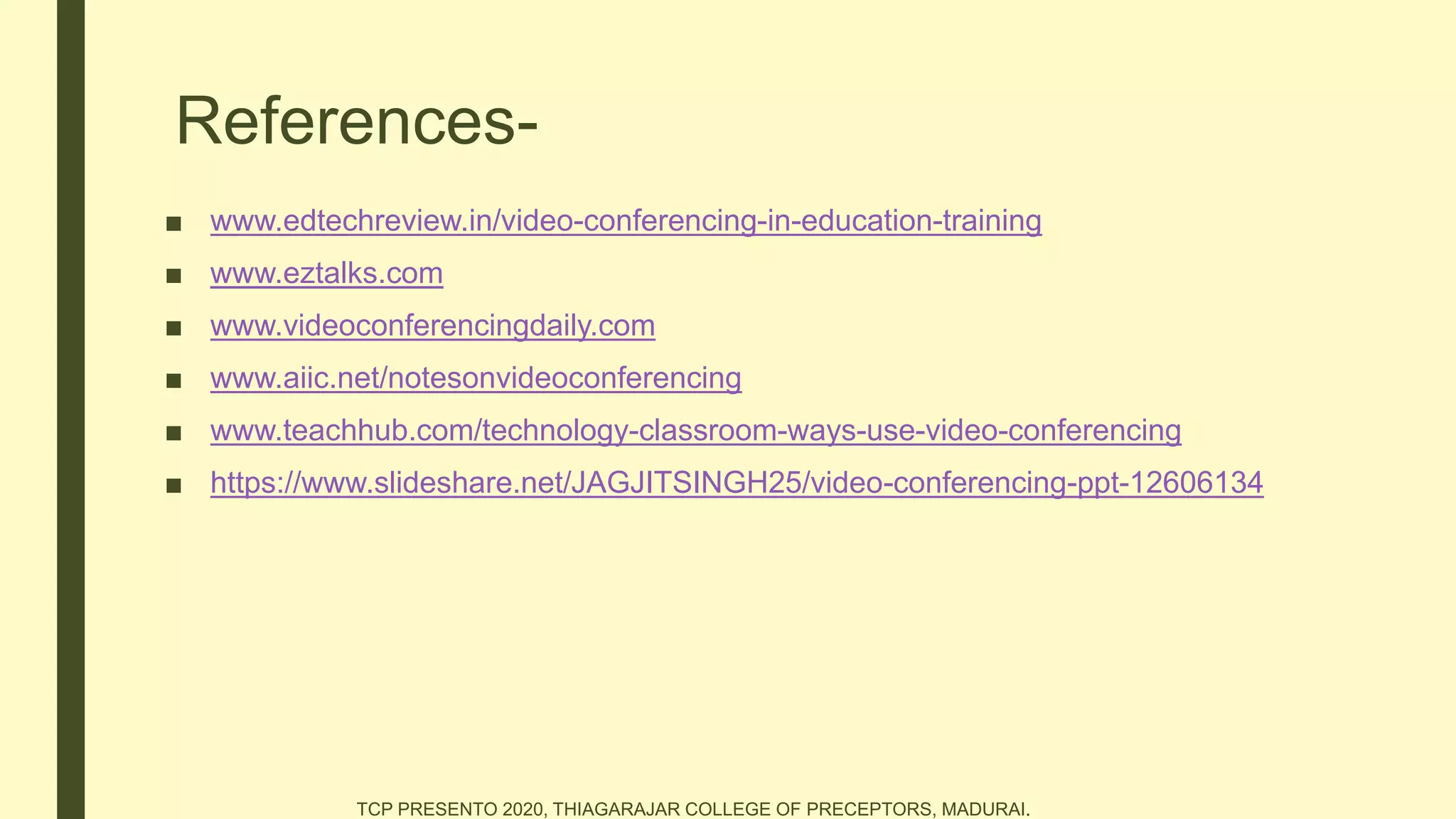 References-
■ www.edtechreview.in/video-conferencing-in-education-training
■ www.eztalks.com
■ www.videoconferencingdaily.com
■ www.aiic.net/notesonvideoconferencing
■ www.teachhub.com/technology-classroom-ways-use-video-conferencing
■ https://www.slideshare.net/JAGJITSINGH25/video-conferencing-ppt-12606134
TCP PRESENTO 2020, THIAGARAJAR COLLEGE OF PRECEPTORS, MADURAI.
 