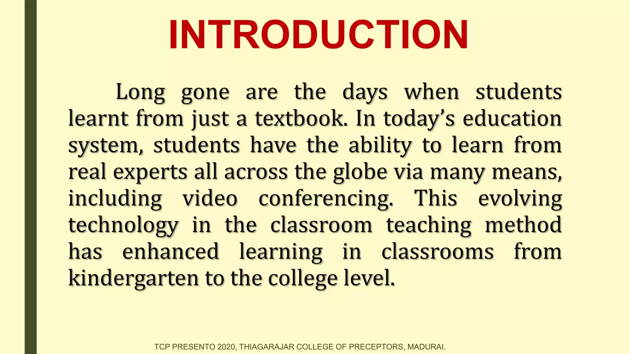 INTRODUCTION
Long gone are the days when students
learnt from just a textbook. In today’s education
system, students have the ability to learn from
real experts all across the globe via many means,
including video conferencing. This evolving
technology in the classroom teaching method
has enhanced learning in classrooms from
kindergarten to the college level.
TCP PRESENTO 2020, THIAGARAJAR COLLEGE OF PRECEPTORS, MADURAI.
 