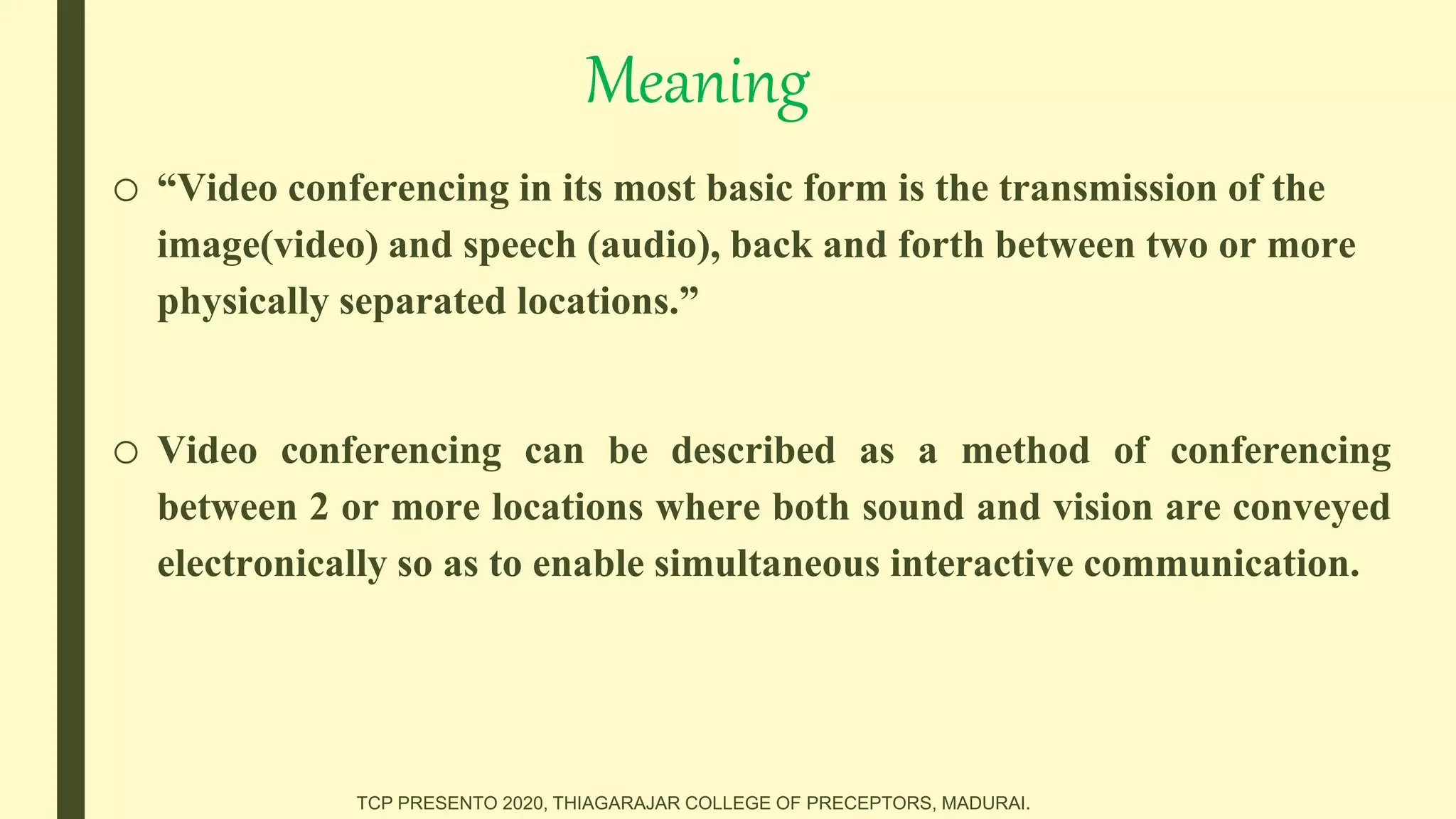 Meaning
o “Video conferencing in its most basic form is the transmission of the
image(video) and speech (audio), back and forth between two or more
physically separated locations.”
o Video conferencing can be described as a method of conferencing
between 2 or more locations where both sound and vision are conveyed
electronically so as to enable simultaneous interactive communication.
TCP PRESENTO 2020, THIAGARAJAR COLLEGE OF PRECEPTORS, MADURAI.
 