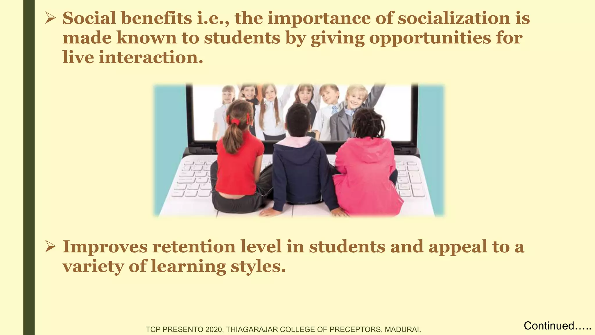  Social benefits i.e., the importance of socialization is
made known to students by giving opportunities for
live interaction.
 Improves retention level in students and appeal to a
variety of learning styles.
Continued…..TCP PRESENTO 2020, THIAGARAJAR COLLEGE OF PRECEPTORS, MADURAI.
 