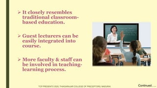  It closely resembles
traditional classroom-
based education.
 Guest lecturers can be
easily integrated into
course.
 More faculty & staff can
be involved in teaching-
learning process.
Continued…..TCP PRESENTO 2020, THIAGARAJAR COLLEGE OF PRECEPTORS, MADURAI.
 