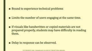 ■ Bound to experience technical problems
■ Limits the number of users engaging at the same time.
■ If visuals like handwritten or copied materials are not
prepared properly, students may have difficulty in reading
them.
■ Delay in response can be observed.
TCP PRESENTO 2020, THIAGARAJAR COLLEGE OF PRECEPTORS, MADURAI.
 
