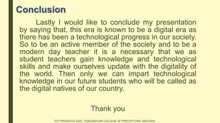 Conclusion
Lastly I would like to conclude my presentation
by saying that, this era is known to be a digital era as
there has been a technological progress in our society.
So to be an active member of the society and to be a
modern day teacher it is a necessary that we as
student teachers gain knowledge and technological
skills and make ourselves update with the digitality of
the world. Then only we can impart technological
knowledge in our future students who will be called as
the digital natives of our country.
Thank you
TCP PRESENTO 2020, THIAGARAJAR COLLEGE OF PRECEPTORS, MADURAI.
 