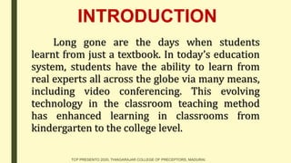 INTRODUCTION
Long gone are the days when students
learnt from just a textbook. In today’s education
system, students have the ability to learn from
real experts all across the globe via many means,
including video conferencing. This evolving
technology in the classroom teaching method
has enhanced learning in classrooms from
kindergarten to the college level.
TCP PRESENTO 2020, THIAGARAJAR COLLEGE OF PRECEPTORS, MADURAI.
 