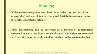 Meaning
o “Video conferencing in its most basic form is the transmission of the
image(video) and speech (audio), back and forth between two or more
physically separated locations.”
o Video conferencing can be described as a method of conferencing
between 2 or more locations where both sound and vision are conveyed
electronically so as to enable simultaneous interactive communication.
TCP PRESENTO 2020, THIAGARAJAR COLLEGE OF PRECEPTORS, MADURAI.
 