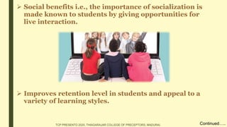  Social benefits i.e., the importance of socialization is
made known to students by giving opportunities for
live interaction.
 Improves retention level in students and appeal to a
variety of learning styles.
Continued…..TCP PRESENTO 2020, THIAGARAJAR COLLEGE OF PRECEPTORS, MADURAI.
 