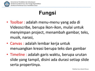 Pelatihan Guru Daerah Khusus
Kementerian Pendidikan dan Kebudayaan
Direktorat Jenderal Guru dan Tenaga Kependidikan
Direktorat Pembinaan Guru Pendidikan Dasar
• Toolbar : adalah menu-menu yang ada di
Videoscribe, berupa ikon-ikon, mulai untuk
menyimpan project, menambah gambar, teks,
musik, narasi,
• Canvas : adalah lembar kerja untuk
menuangkan kreasi berupa teks dan gambar
• Timeline : adalah garis waktu, berupa urutan
slide yang tampil, disini ada durasi setiap slide
serta propertinya.
Fungsi
 