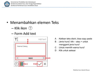 Pelatihan Guru Daerah Khusus
Kementerian Pendidikan dan Kebudayaan
Direktorat Jenderal Guru dan Tenaga Kependidikan
Direktorat Pembinaan Guru Pendidikan Dasar
• Menambahkan elemen Teks
– Klik ikon
– Form Add text
A : Ketikan teks disini, bisa copy paste
B : Jenis huruf, klik – atau + untuk
mengganti jenis huruf
C : Untuk memilih warna huruf
D : Klik untuk selesai
 