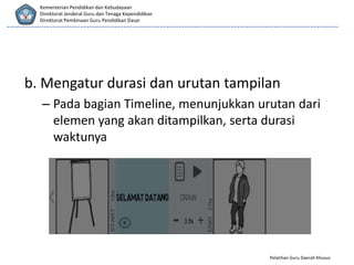 Pelatihan Guru Daerah Khusus
Kementerian Pendidikan dan Kebudayaan
Direktorat Jenderal Guru dan Tenaga Kependidikan
Direktorat Pembinaan Guru Pendidikan Dasar
b. Mengatur durasi dan urutan tampilan
– Pada bagian Timeline, menunjukkan urutan dari
elemen yang akan ditampilkan, serta durasi
waktunya
 