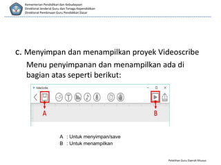 Pelatihan Guru Daerah Khusus
Kementerian Pendidikan dan Kebudayaan
Direktorat Jenderal Guru dan Tenaga Kependidikan
Direktorat Pembinaan Guru Pendidikan Dasar
c. Menyimpan dan menampilkan proyek Videoscribe
Menu penyimpanan dan menampilkan ada di
bagian atas seperti berikut:
A : Untuk menyimpan/save
B : Untuk menampilkan
 