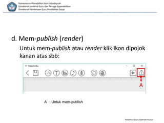 Pelatihan Guru Daerah Khusus
Kementerian Pendidikan dan Kebudayaan
Direktorat Jenderal Guru dan Tenaga Kependidikan
Direktorat Pembinaan Guru Pendidikan Dasar
d. Mem-publish (render)
Untuk mem-publish atau render klik ikon dipojok
kanan atas sbb:
A : Untuk mem-publish
 