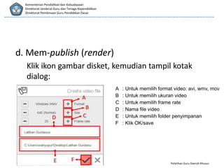 Pelatihan Guru Daerah Khusus
Kementerian Pendidikan dan Kebudayaan
Direktorat Jenderal Guru dan Tenaga Kependidikan
Direktorat Pembinaan Guru Pendidikan Dasar
d. Mem-publish (render)
Klik ikon gambar disket, kemudian tampil kotak
dialog:
A : Untuk memilih format video: avi, wmv, mov
B : Untuk memilih ukuran video
C : Untuk memilih frame rate
D : Nama file video
E : Untuk memilih folder penyimpanan
F : Klik OK/save
 